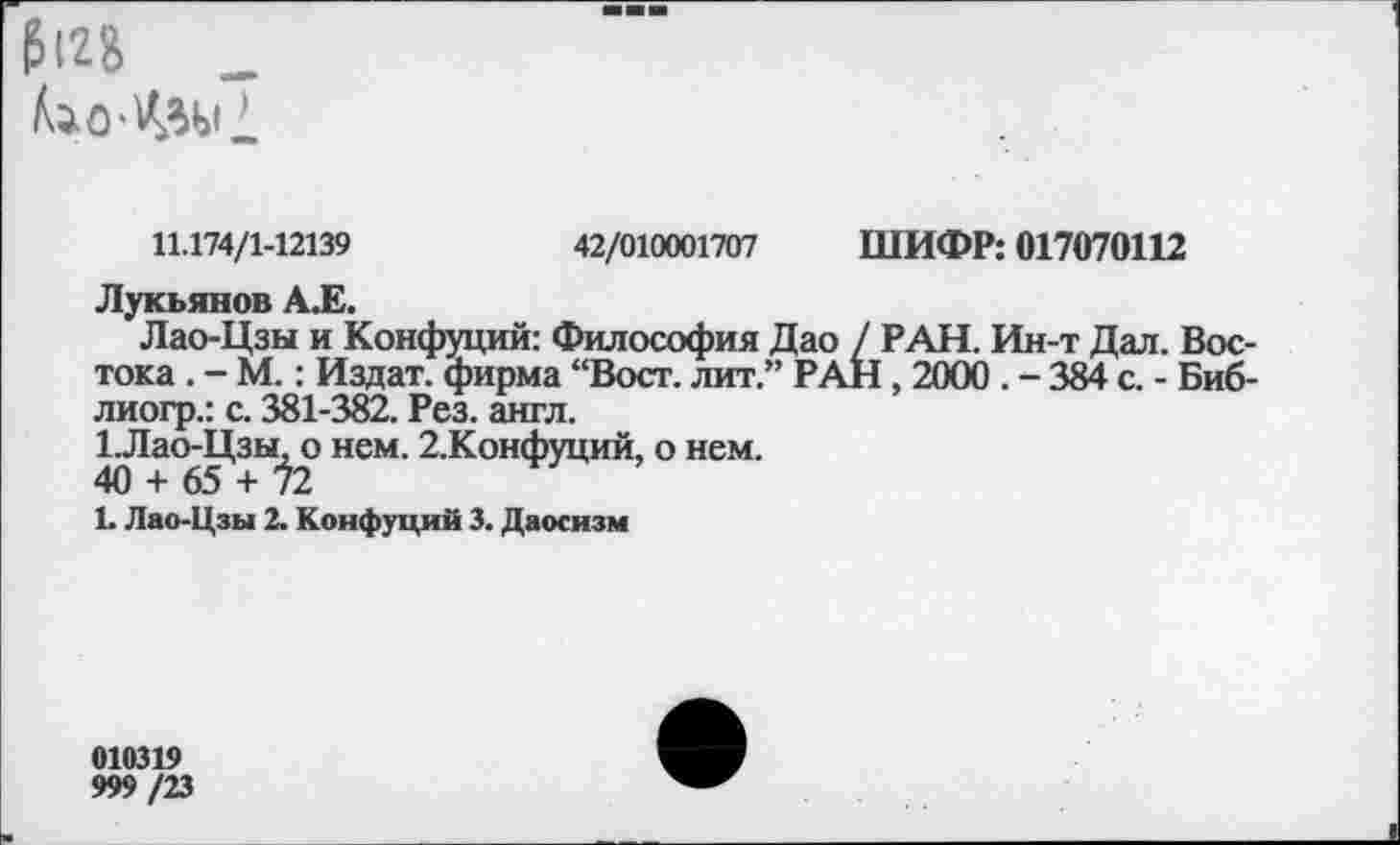 ﻿&12&	_
11.174/1-12139	42/010001707 ШИФР: 017070112
Лукьянов А.Е.
Лао-Цзы и Конфуций: Философия Дао / РАН. Ин-т Дал. Востока . - М.: Издат. фирма “Вост, лит.” РАН , 2000 . - 384 с. - Биб-лиогр.: с. 381-382. Рез. англ.
1.Лао-Цзы. о нем. 2.Конфуций, о нем.
40 + 65 + 72
1. Лао-Цзы 2. Конфуций 3. Даосизм
010319 999/23